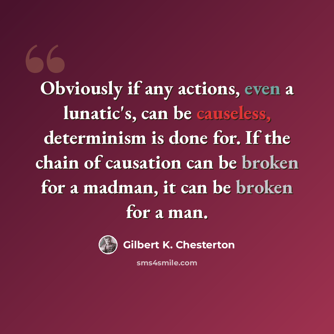 “Obviously if any actions, even a lunatic's, can be causeless, determinism is done for. If the chain of causation can be broken for a madman, it can be broken for a man.” quote by Gilbert K. Chesterton