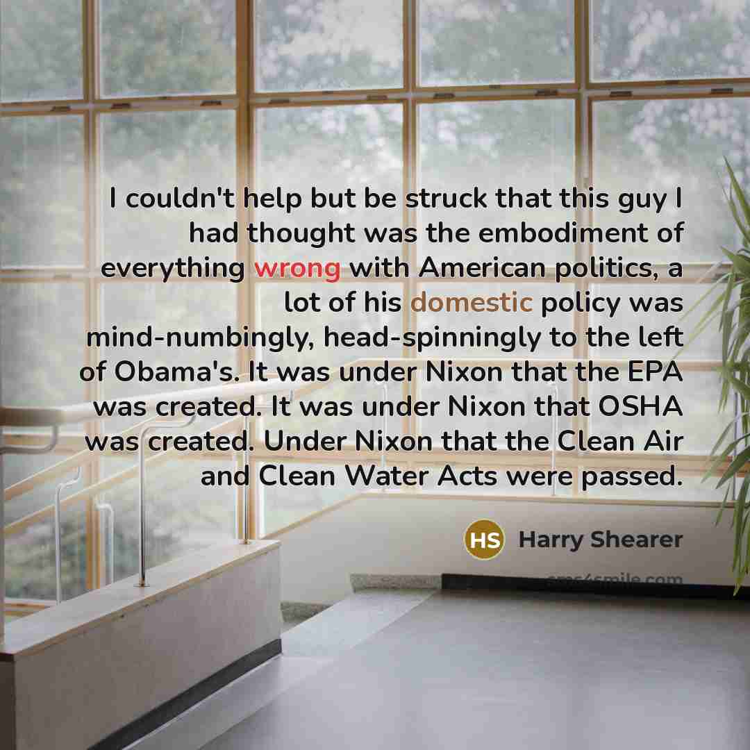 “I couldn't help but be struck that this guy I had thought was the embodiment of everything wrong with American politics, a lot of his domestic policy was mind-numbingly, head-spinningly to the left of Obama's. It was under Nixon that the EPA was created. It was under Nixon that OSHA was created…” quote by Harry Shearer