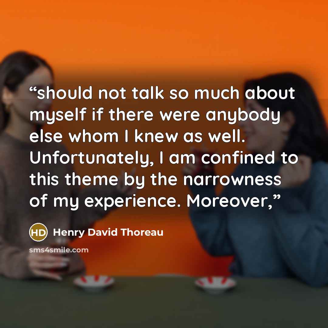“should not talk so much about myself if there were anybody else whom I knew as well. Unfortunately, I am confined to this theme by the narrowness of my experience. Moreover,” quote by Henry David Thoreau