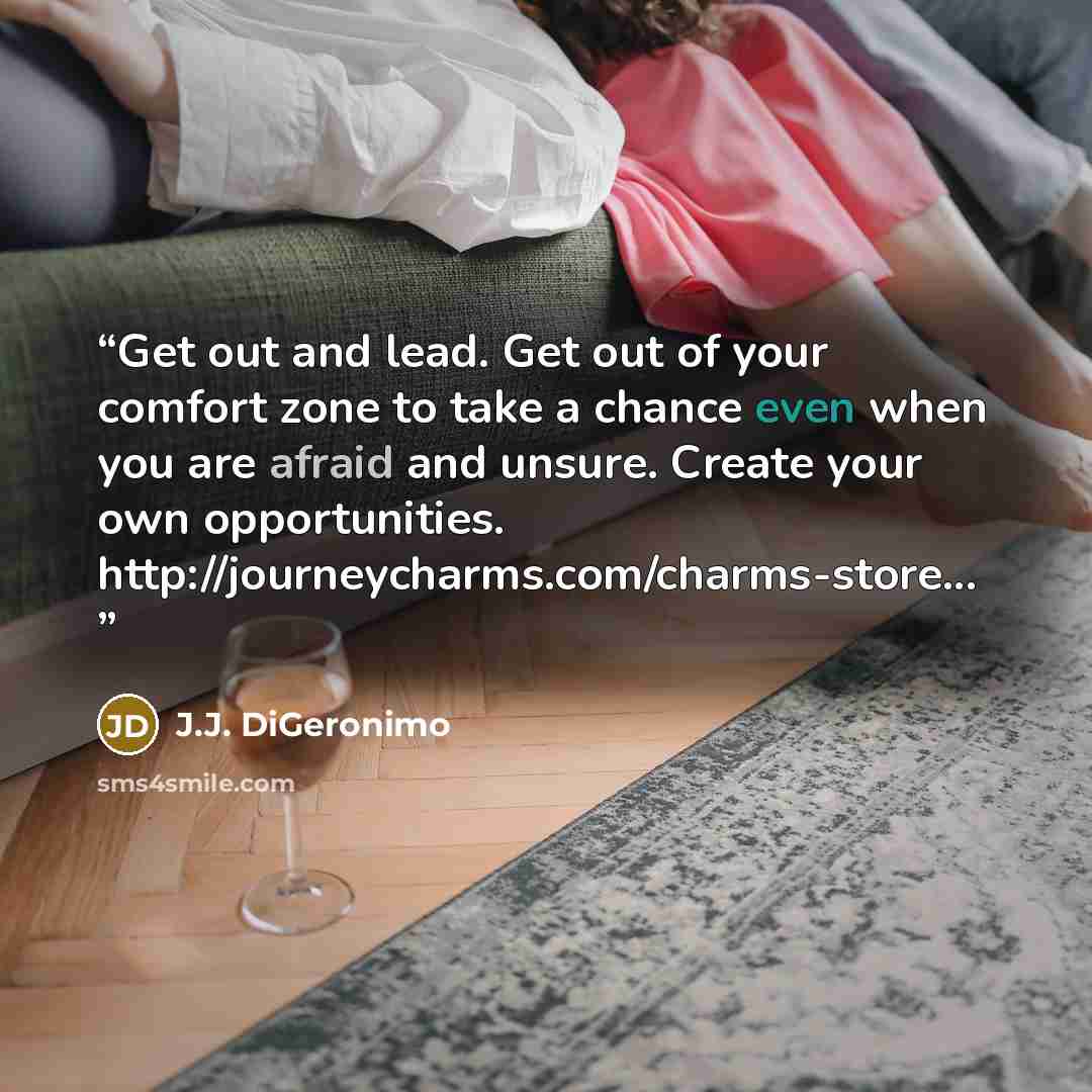 “Get out and lead. Get out of your comfort zone to take a chance even when you are afraid and unsure. Create your own opportunities. http://journeycharms.com/charms-store...” quote by J.J. DiGeronimo