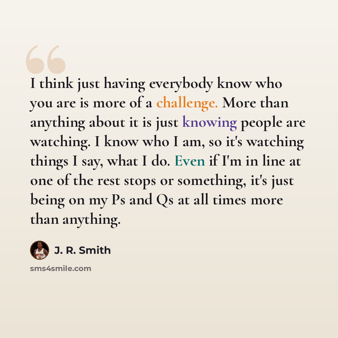 “I think just having everybody know who you are is more of a challenge. More than anything about it is just knowing people are watching. I know who I am, so it's watching things I say, what I do. Even if I'm in line at one of the rest stops or something, it's just being on my Ps and Qs at all times…” quote by J. R. Smith