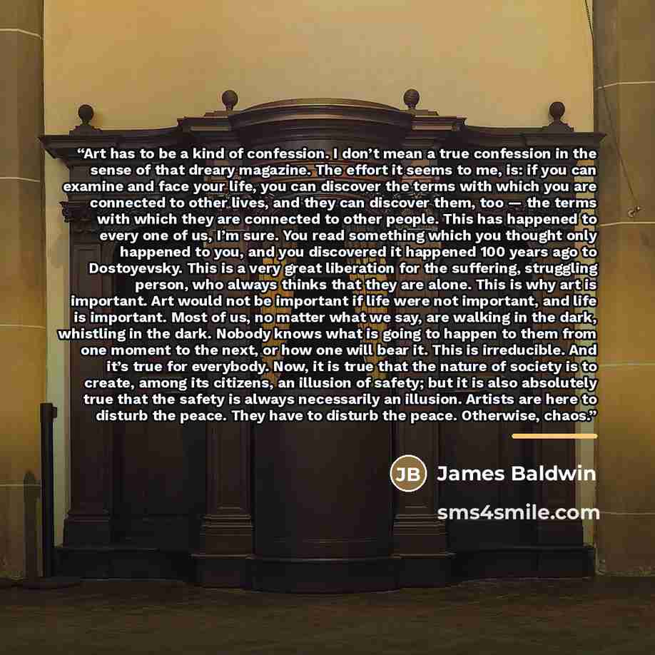 “Art has to be a kind of confession. I don’t mean a true confession in the sense of that dreary magazine. The effort it seems to me, is: if you can examine and face your life, you can discover the terms with which you are connected to other lives, and they can discover them, too — the terms with…” quote by James Baldwin