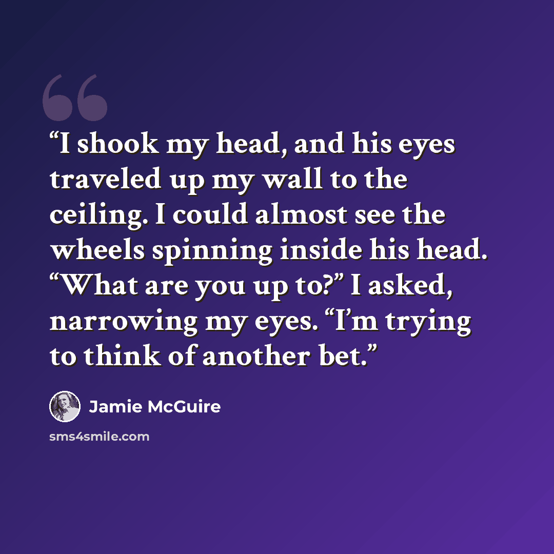 “I shook my head, and his eyes traveled up my wall to the ceiling. I could almost see the wheels spinning inside his head. “What are you up to?” I asked, narrowing my eyes. “I’m trying to think of another bet.” quote by Jamie McGuire