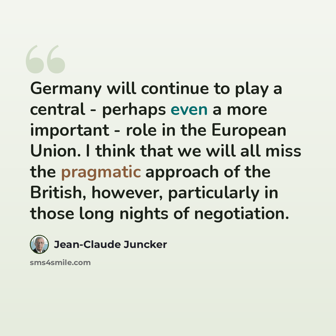 “Germany will continue to play a central - perhaps even a more important - role in the European Union. I think that we will all miss the pragmatic approach of the British, however, particularly in those long nights of negotiation.” quote by Jean-Claude Juncker