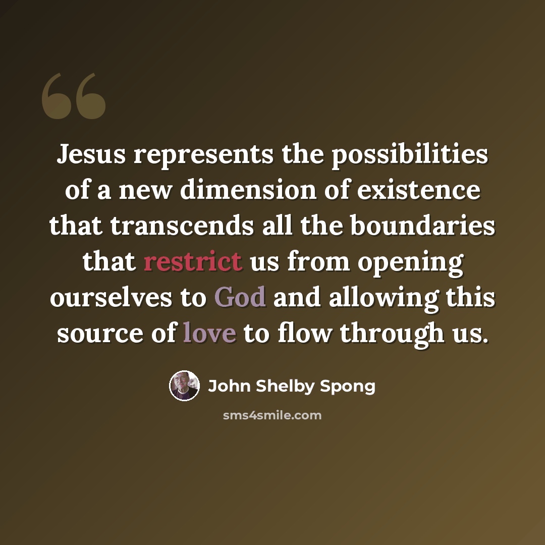 “Jesus represents the possibilities of a new dimension of existence that transcends all the boundaries that restrict us from opening ourselves to God and allowing this source of love to flow through us.” quote by John Shelby Spong