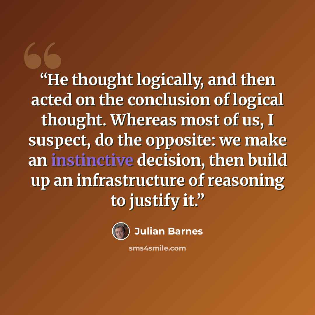 “He thought logically, and then acted on the conclusion of logical thought. Whereas most of us, I suspect, do the opposite: we make an instinctive decision, then build up an infrastructure of reasoning to justify it.” quote by Julian Barnes