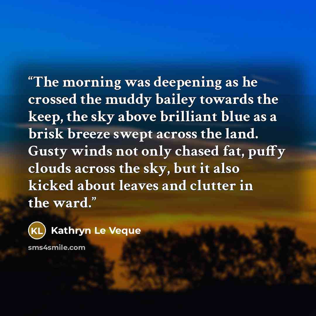 “The morning was deepening as he crossed the muddy bailey towards the keep, the sky above brilliant blue as a brisk breeze swept across the land. Gusty winds not only chased fat, puffy clouds across the sky, but it also kicked about leaves and clutter in the ward.” quote by Kathryn Le Veque