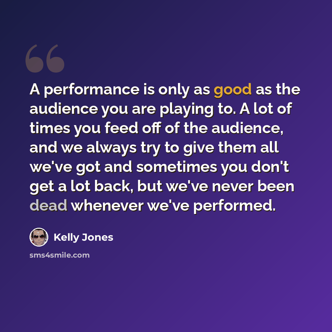 “A performance is only as good as the audience you are playing to. A lot of times you feed off of the audience, and we always try to give them all we've got and sometimes you don't get a lot back, but we've never been dead whenever we've performed.” quote by Kelly Jones