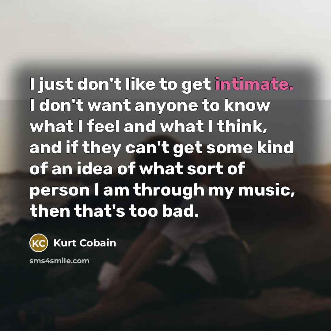 “I just don't like to get intimate. I don't want anyone to know what I feel and what I think, and if they can't get some kind of an idea of what sort of person I am through my music, then that's too bad.” quote by Kurt Cobain