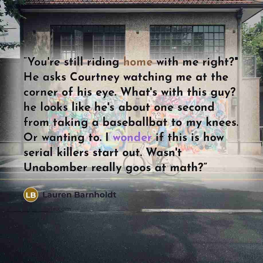 “You're still riding home with me right?" He asks Courtney watching me at the corner of his eye. What's with this guy? he looks like he's about one second from taking a baseballbat to my knees. Or wanting to. I wonder if this is how serial killers start out. Wasn't Unabomber really goos at math?” quote by Lauren Barnholdt