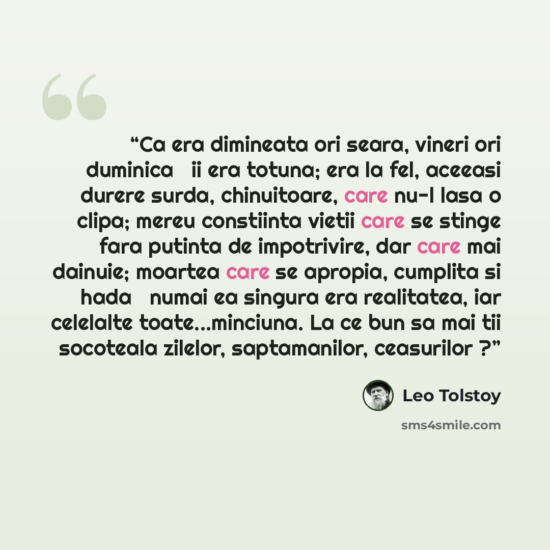 “Ca era dimineata ori seara, vineri ori duminica ― ii era totuna; era la fel, aceeasi durere surda, chinuitoare, care nu-l lasa o clipa; mereu constiinta vietii care se stinge fara putinta de impotrivire, dar care mai dainuie; moartea care se apropia, cumplita si hada ― numai ea singura era…” quote by Leo Tolstoy