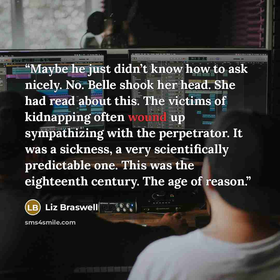 “Maybe he just didn’t know how to ask nicely. No. Belle shook her head. She had read about this. The victims of kidnapping often wound up sympathizing with the perpetrator. It was a sickness, a very scientifically predictable one. This was the eighteenth century. The age of reason.” quote by Liz Braswell