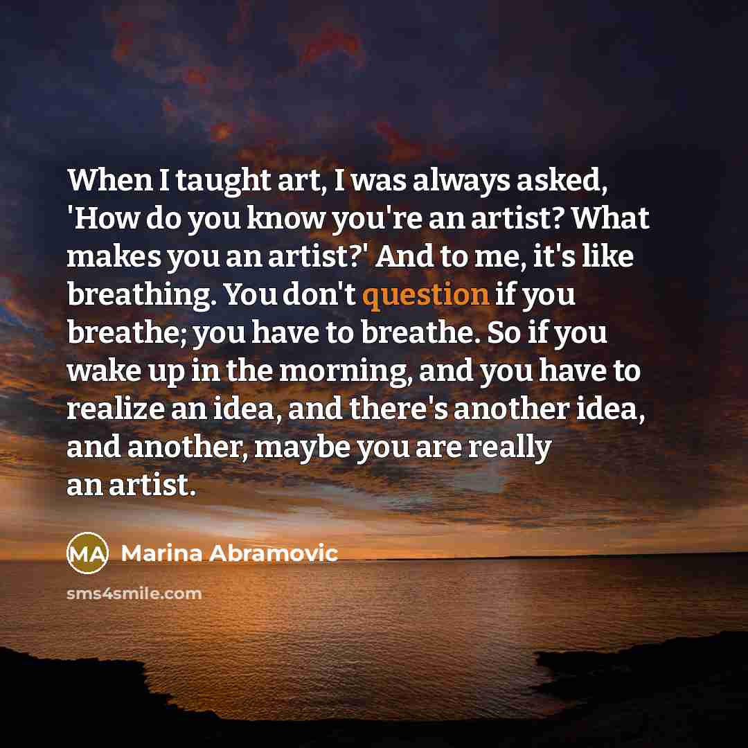 “When I taught art, I was always asked, 'How do you know you're an artist? What makes you an artist?' And to me, it's like breathing. You don't question if you breathe; you have to breathe. So if you wake up in the morning, and you have to realize an idea, and there's another idea, and another…” quote by Marina Abramovic
