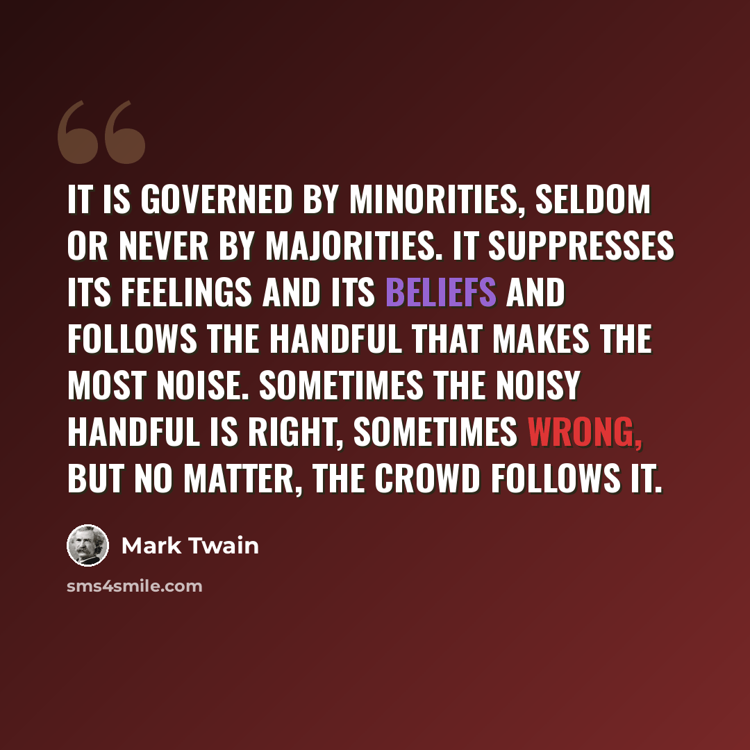 “It is governed by minorities, seldom or never by majorities. It suppresses its feelings and its beliefs and follows the handful that makes the most noise. Sometimes the noisy handful is right, sometimes wrong, but no matter, the crowd follows it.” quote by Mark Twain