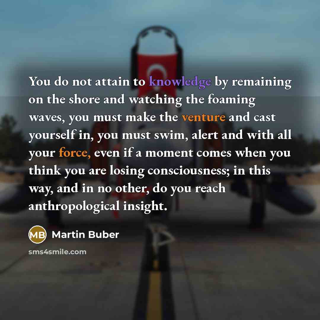 “You do not attain to knowledge by remaining on the shore and watching the foaming waves, you must make the venture and cast yourself in, you must swim, alert and with all your force, even if a moment comes when you think you are losing consciousness; in this way, and in no other, do you reach…” quote by Martin Buber
