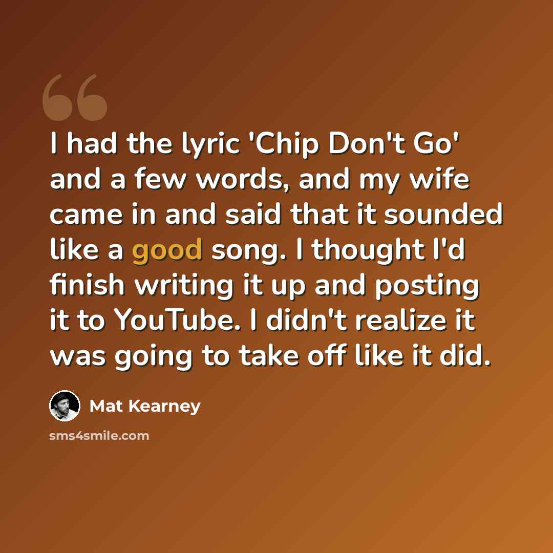 “I had the lyric 'Chip Don't Go' and a few words, and my wife came in and said that it sounded like a good song. I thought I'd finish writing it up and posting it to YouTube. I didn't realize it was going to take off like it did.” quote by Mat Kearney