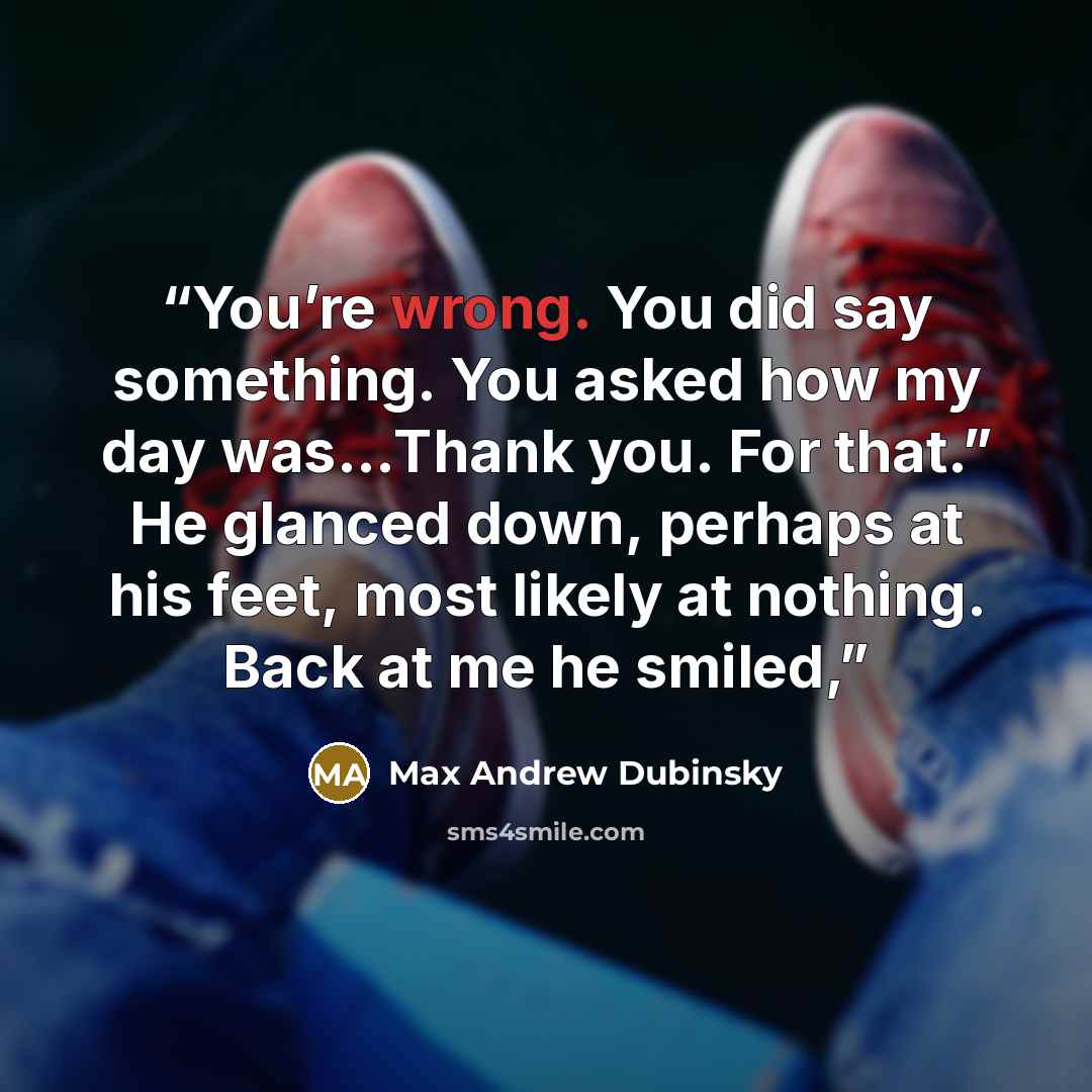“You’re wrong. You did say something. You asked how my day was…Thank you. For that.” He glanced down, perhaps at his feet, most likely at nothing. Back at me he smiled,” quote by Max Andrew Dubinsky
