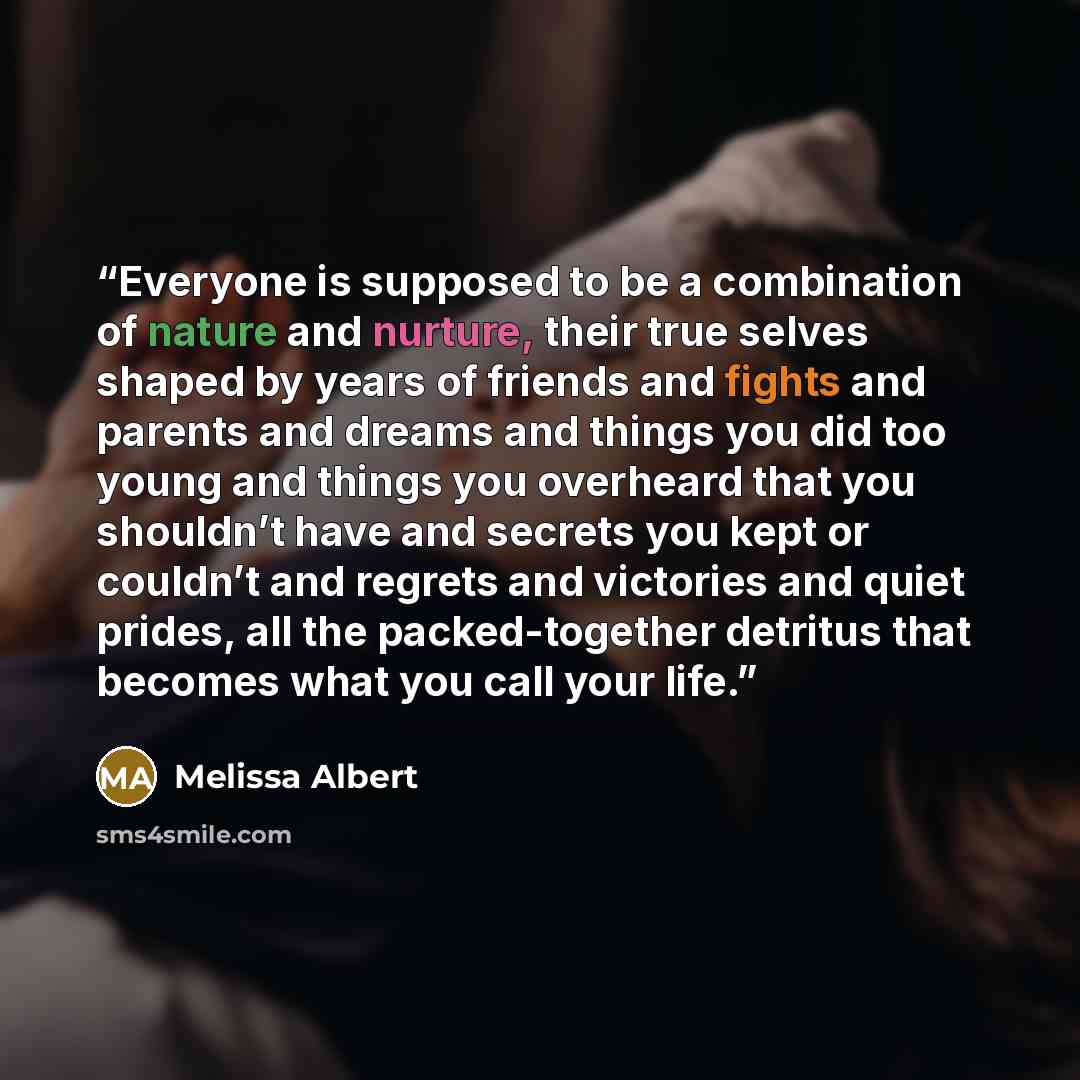 “Everyone is supposed to be a combination of nature and nurture, their true selves shaped by years of friends and fights and parents and dreams and things you did too young and things you overheard that you shouldn’t have and secrets you kept or couldn’t and regrets and victories and quiet prides…” quote by Melissa Albert