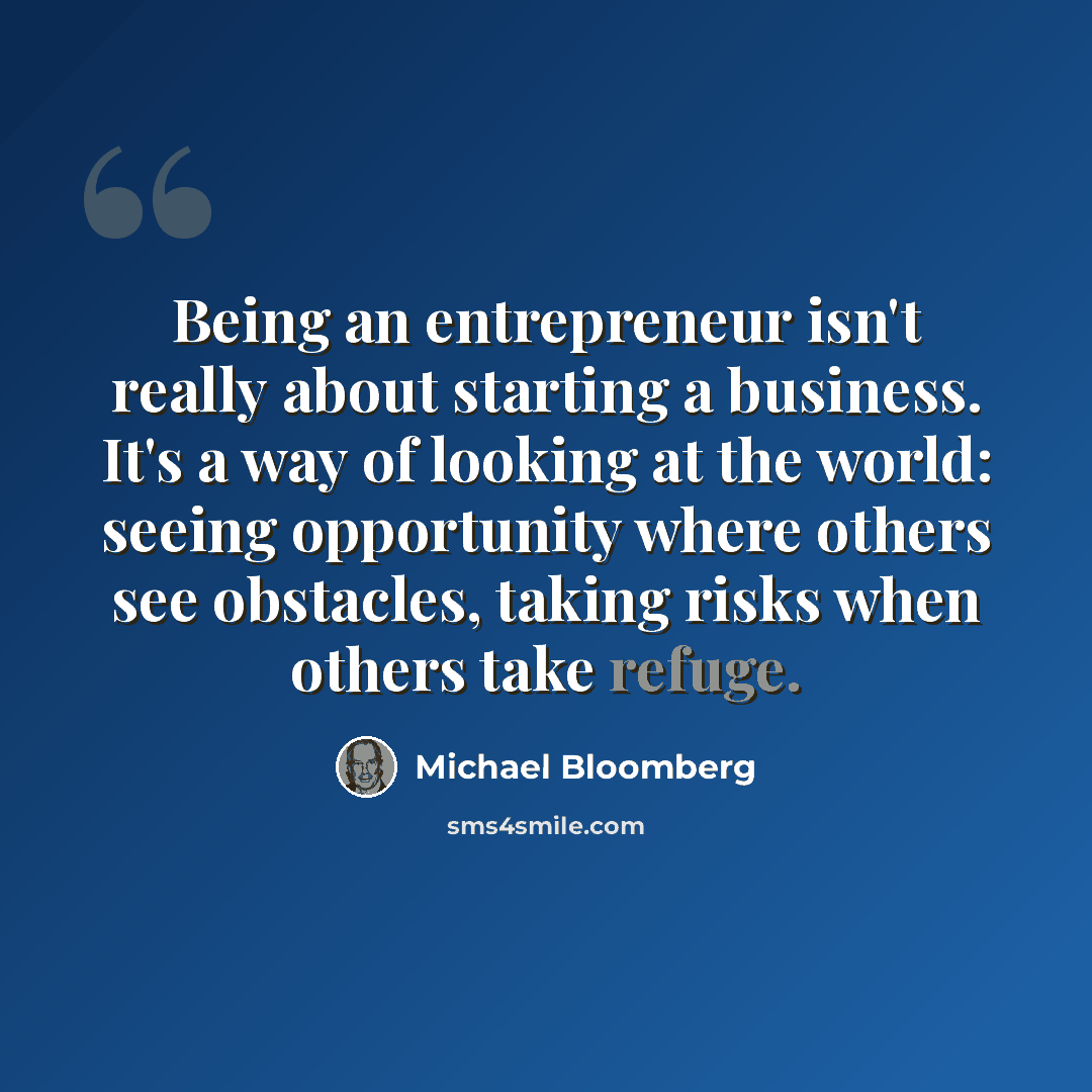 “Being an entrepreneur isn't really about starting a business. It's a way of looking at the world: seeing opportunity where others see obstacles, taking risks when others take refuge.” quote by Michael Bloomberg