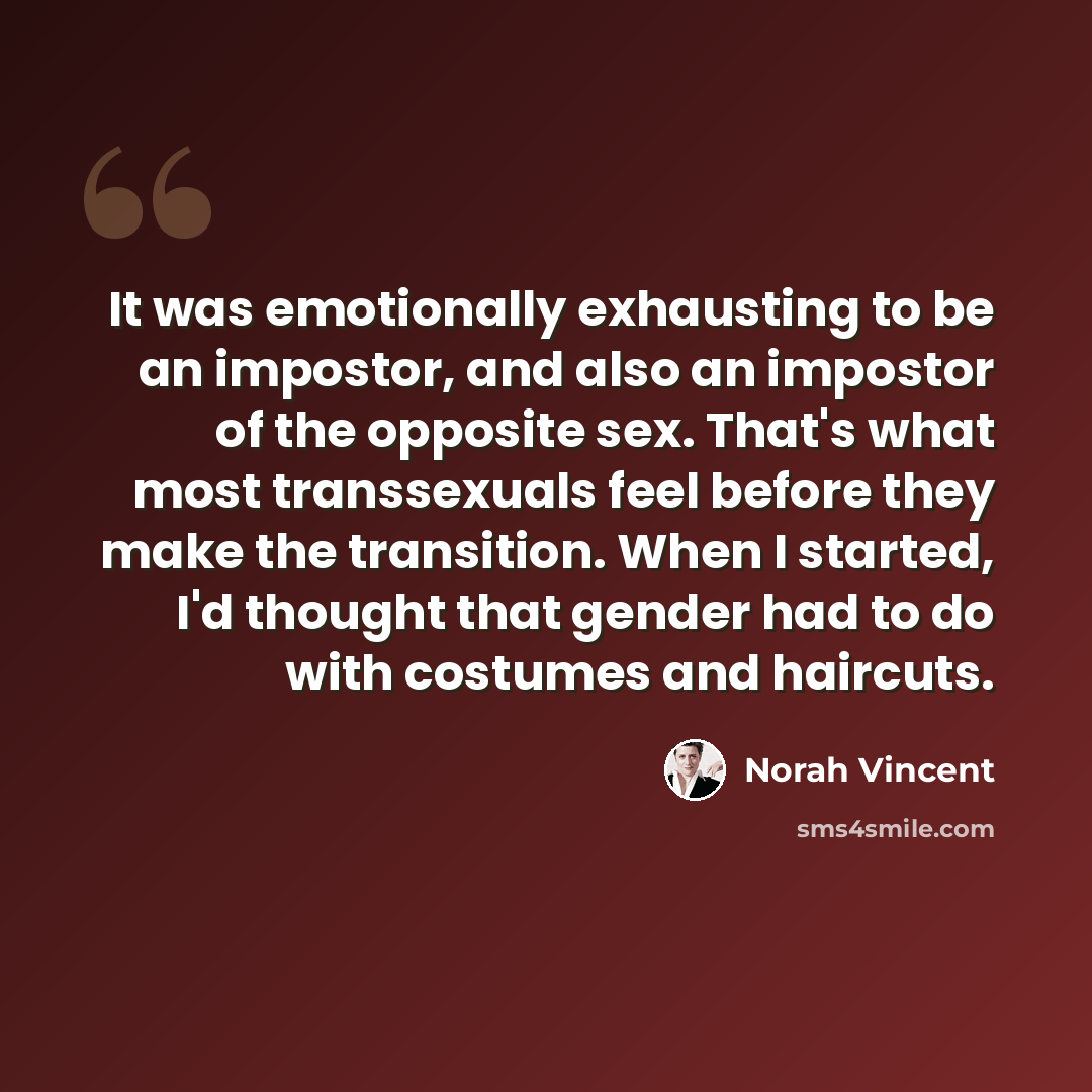 “It was emotionally exhausting to be an impostor, and also an impostor of the opposite sex. That's what most transsexuals feel before they make the transition. When I started, I'd thought that gender had to do with costumes and haircuts.” quote by Norah Vincent