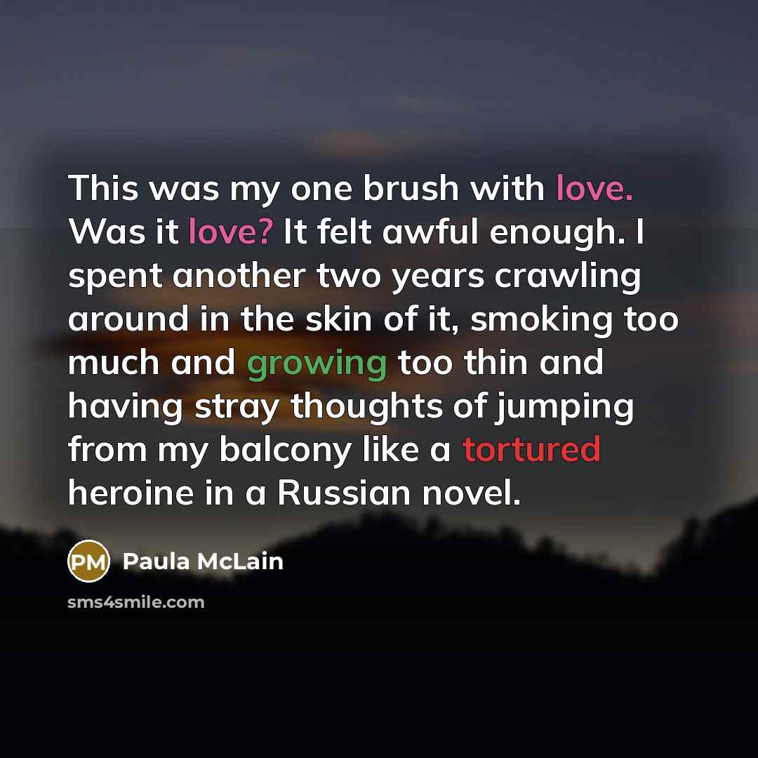“This was my one brush with love. Was it love? It felt awful enough. I spent another two years crawling around in the skin of it, smoking too much and growing too thin and having stray thoughts of jumping from my balcony like a tortured heroine in a Russian novel.” quote by Paula McLain