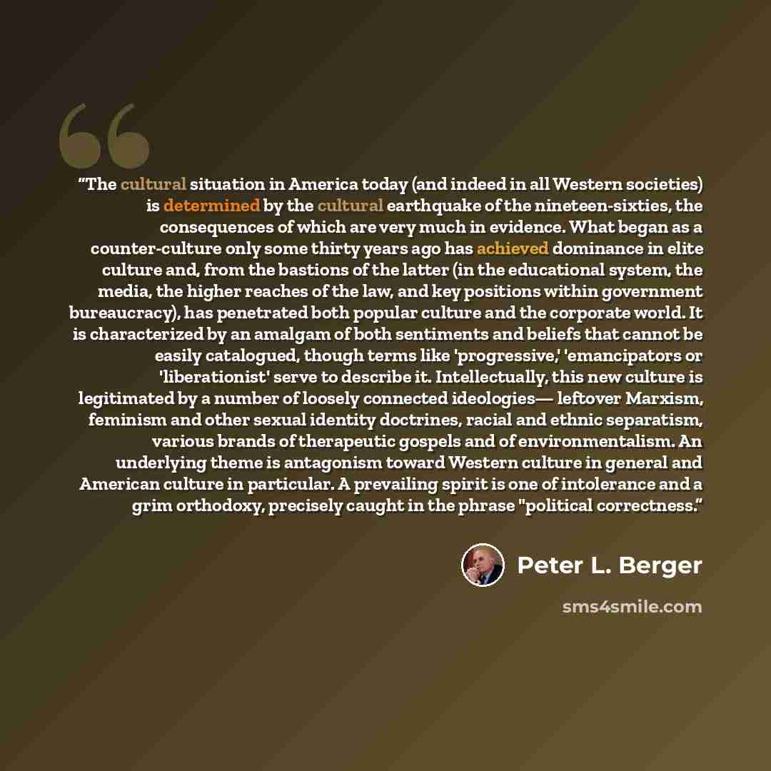 “The cultural situation in America today (and indeed in all Western societies) is determined by the cultural earthquake of the nineteen-sixties, the consequences of which are very much in evidence. What began as a counter-culture only some thirty years ago has achieved dominance in elite culture…” quote by Peter L. Berger