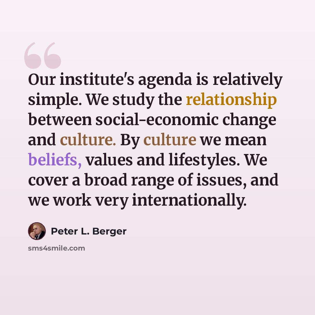 “Our institute's agenda is relatively simple. We study the relationship between social-economic change and culture. By culture we mean beliefs, values and lifestyles. We cover a broad range of issues, and we work very internationally.” quote by Peter L. Berger