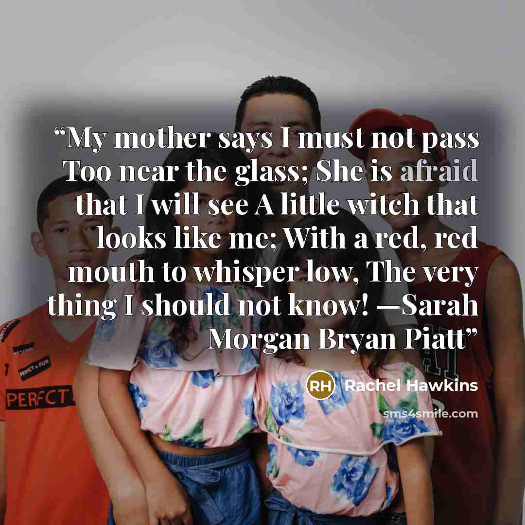 “My mother says I must not pass Too near the glass; She is afraid that I will see A little witch that looks like me; With a red, red mouth to whisper low, The very thing I should not know! —Sarah Morgan Bryan Piatt” quote by Rachel Hawkins