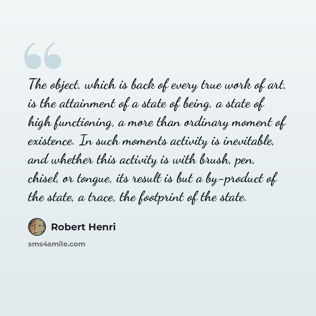 “The object, which is back of every true work of art, is the attainment of a state of being, a state of high functioning, a more than ordinary moment of existence. In such moments activity is inevitable, and whether this activity is with brush, pen, chisel, or tongue, its result is but a by-product…” quote by Robert Henri