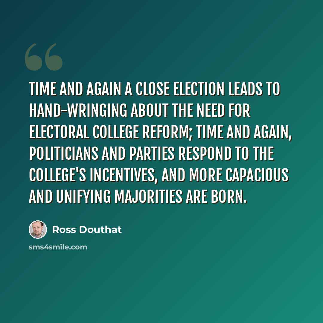 “Time and again a close election leads to hand-wringing about the need for Electoral College reform; time and again, politicians and parties respond to the college's incentives, and more capacious and unifying majorities are born.” quote by Ross Douthat