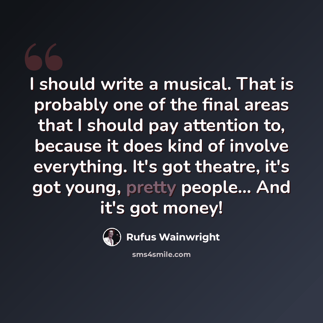 “I should write a musical. That is probably one of the final areas that I should pay attention to, because it does kind of involve everything. It's got theatre, it's got young, pretty people... And it's got money!” quote by Rufus Wainwright