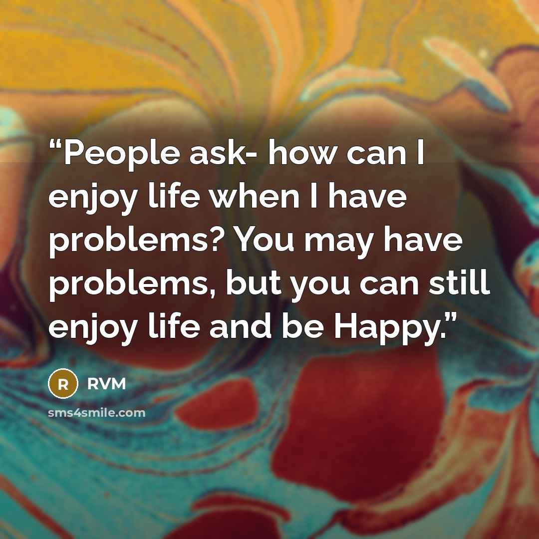 “People ask- how can I enjoy life when I have problems? You may have problems, but you can still enjoy life and be Happy.” quote by RVM