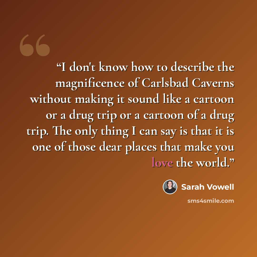 “I don't know how to describe the magnificence of Carlsbad Caverns without making it sound like a cartoon or a drug trip or a cartoon of a drug trip. The only thing I can say is that it is one of those dear places that make you love the world.” quote by Sarah Vowell