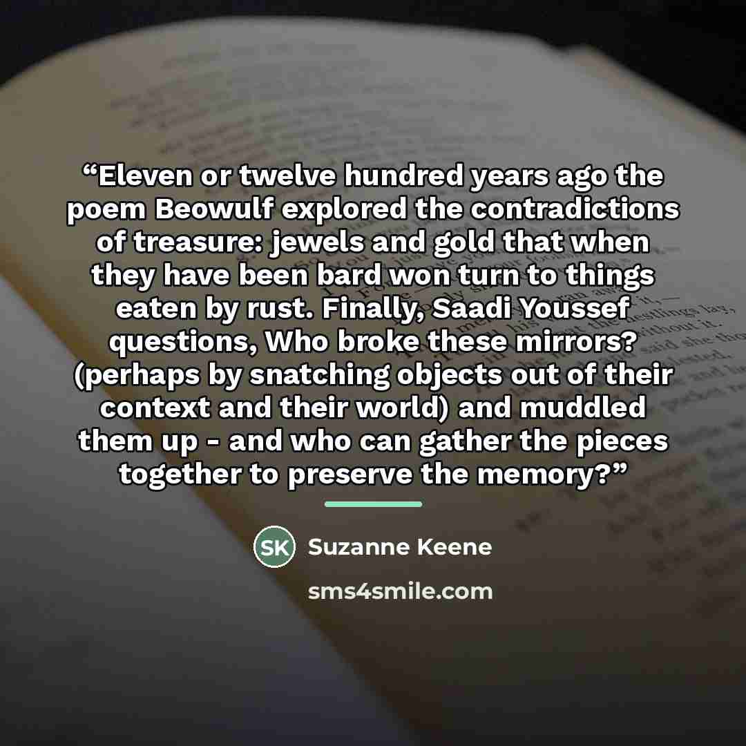 “Eleven or twelve hundred years ago the poem Beowulf explored the contradictions of treasure: jewels and gold that when they have been bard won turn to things eaten by rust. Finally, Saadi Youssef questions, Who broke these mirrors? (perhaps by snatching objects out of their context and their…” quote by Suzanne Keene