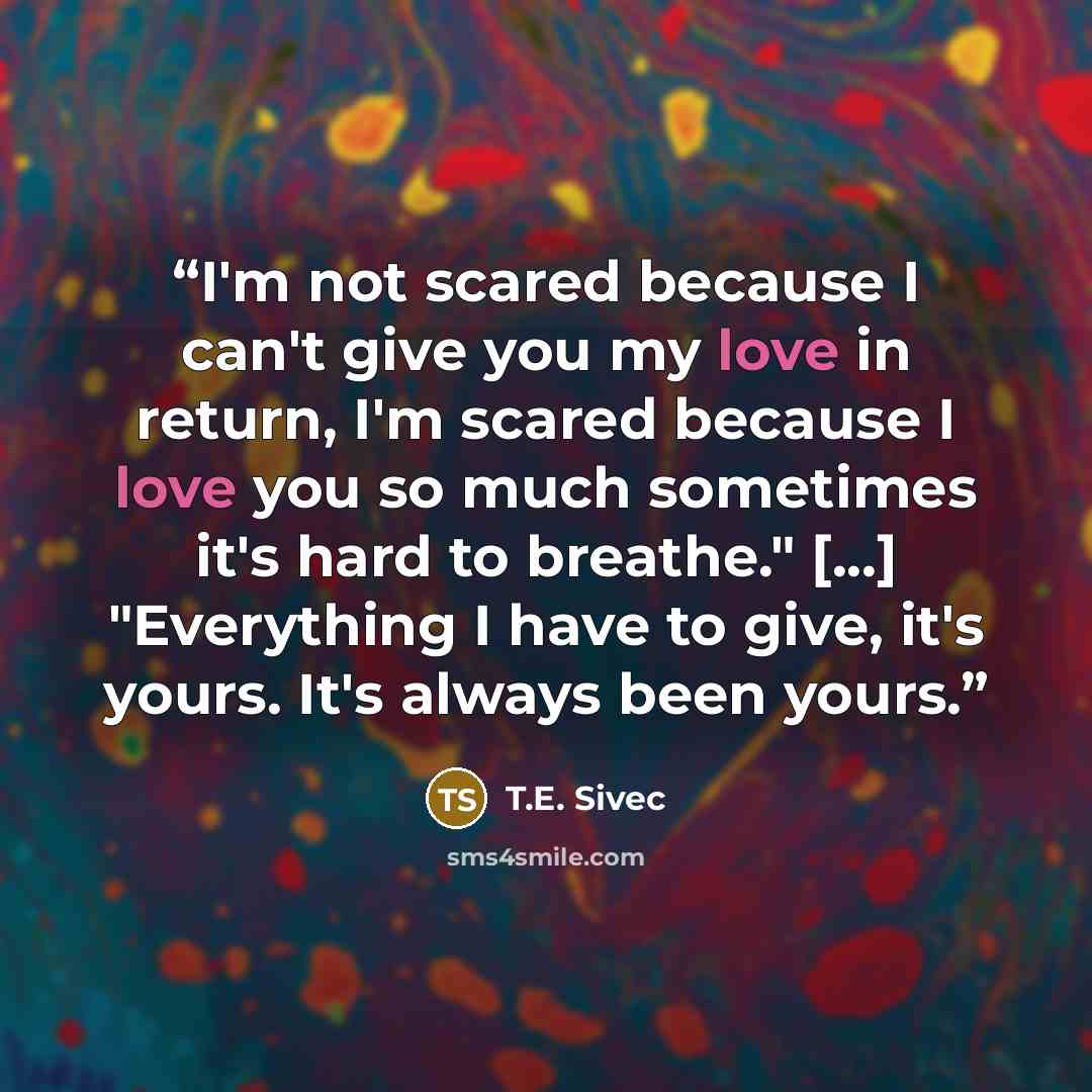 “I'm not scared because I can't give you my love in return, I'm scared because I love you so much sometimes it's hard to breathe." [...] "Everything I have to give, it's yours. It's always been yours.” quote by T.E. Sivec