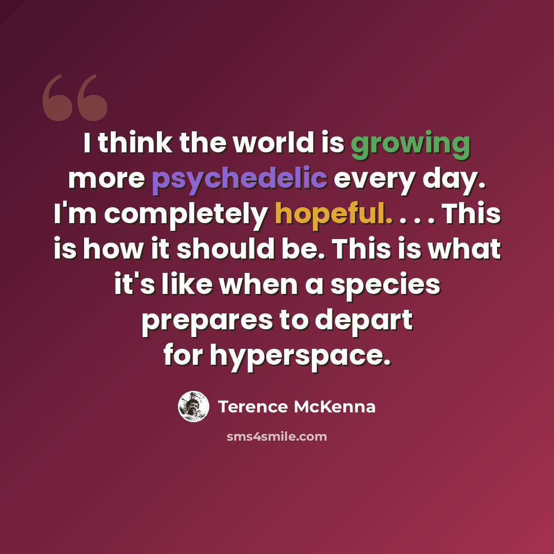 “I think the world is growing more psychedelic every day. I'm completely hopeful. . . . This is how it should be. This is what it's like when a species prepares to depart for hyperspace.” quote by Terence McKenna