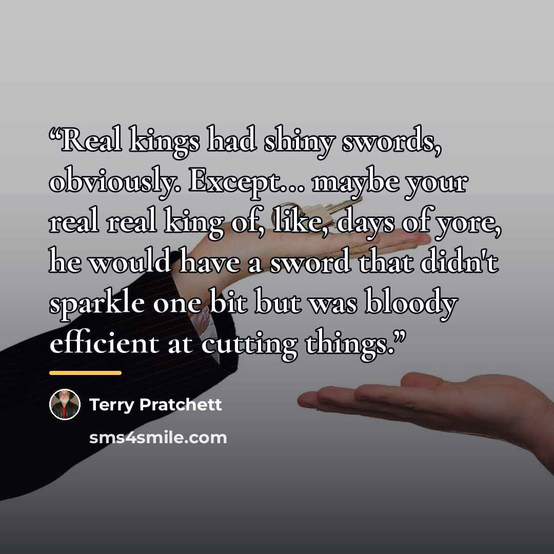 “Real kings had shiny swords, obviously. Except... maybe your real real king of, like, days of yore, he would have a sword that didn't sparkle one bit but was bloody efficient at cutting things.” quote by Terry Pratchett