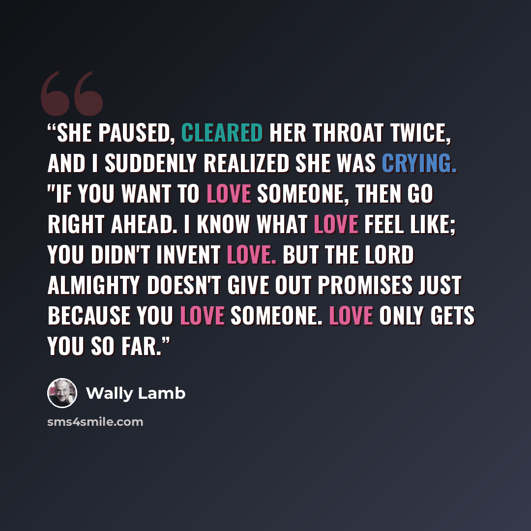 “She paused, cleared her throat twice, and I suddenly realized she was crying. "If you want to love someone, then go right ahead. I know what love feel like; you didn't invent love. But the Lord Almighty doesn't give out promises just because you love someone. Love only gets you so far.” quote by Wally Lamb
