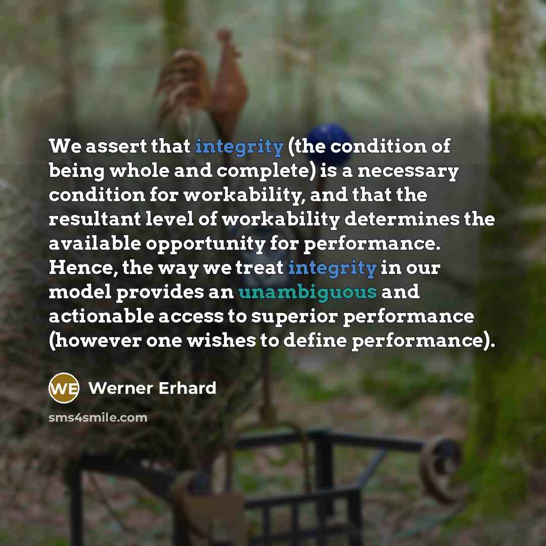 “We assert that integrity (the condition of being whole and complete) is a necessary condition for workability, and that the resultant level of workability determines the available opportunity for performance. Hence, the way we treat integrity in our model provides an unambiguous and actionable…” quote by Werner Erhard