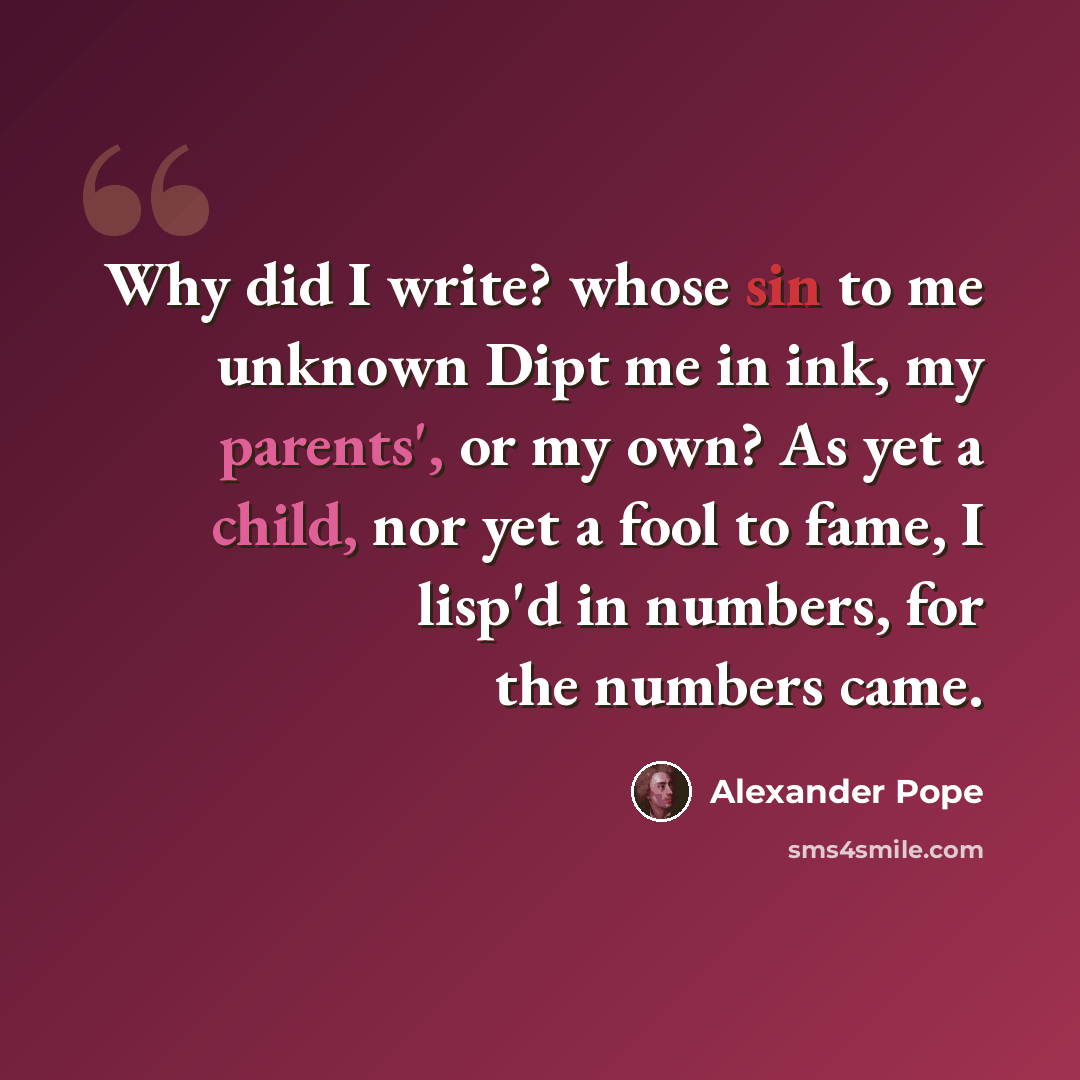 “Why did I write? whose sin to me unknown Dipt me in ink, my parents', or my own? As yet a child, nor yet a fool to fame, I lisp'd in numbers, for the numbers came.” quote by Alexander Pope