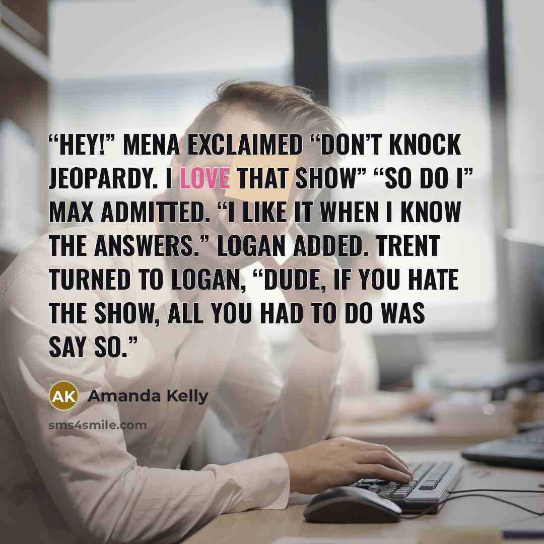 “Hey!” Mena exclaimed “Don’t knock Jeopardy. I love that show” “So do I” Max admitted. “I like it when I know the answers.” Logan added. Trent turned to Logan, “Dude, if you hate the show, all you had to do was say so.” quote by Amanda Kelly