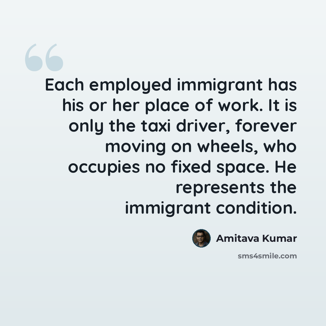 “Each employed immigrant has his or her place of work. It is only the taxi driver, forever moving on wheels, who occupies no fixed space. He represents the immigrant condition.” quote by Amitava Kumar