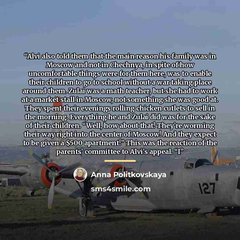 “Alvi also told them that the main reason his family was in Moscow and not in Chechnya, in spite of how uncomfortable things were for them here, was to enable their children to go to school without a war taking place around them. Zulai was a math teacher, but she had to work at a market stall in…” quote by Anna Politkovskaya