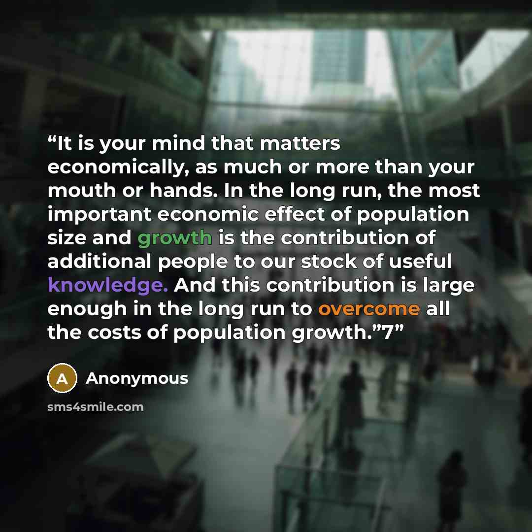“It is your mind that matters economically, as much or more than your mouth or hands. In the long run, the most important economic effect of population size and growth is the contribution of additional people to our stock of useful knowledge. And this contribution is large enough in the long run to…” quote by Anonymous