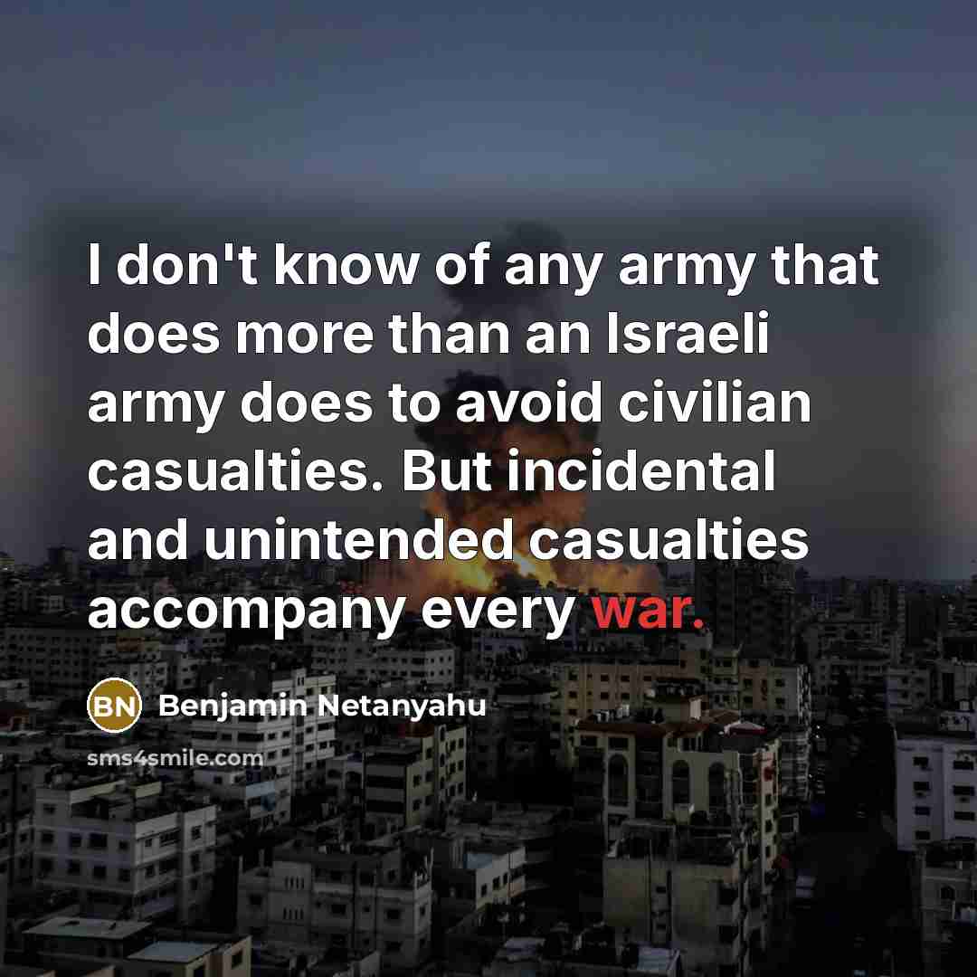 “I don't know of any army that does more than an Israeli army does to avoid civilian casualties. But incidental and unintended casualties accompany every war.” quote by Benjamin Netanyahu