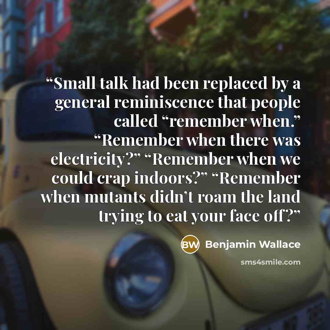 “Small talk had been replaced by a general reminiscence that people called “remember when.” “Remember when there was electricity?” “Remember when we could crap indoors?” “Remember when mutants didn’t roam the land trying to eat your face off?” quote by Benjamin Wallace