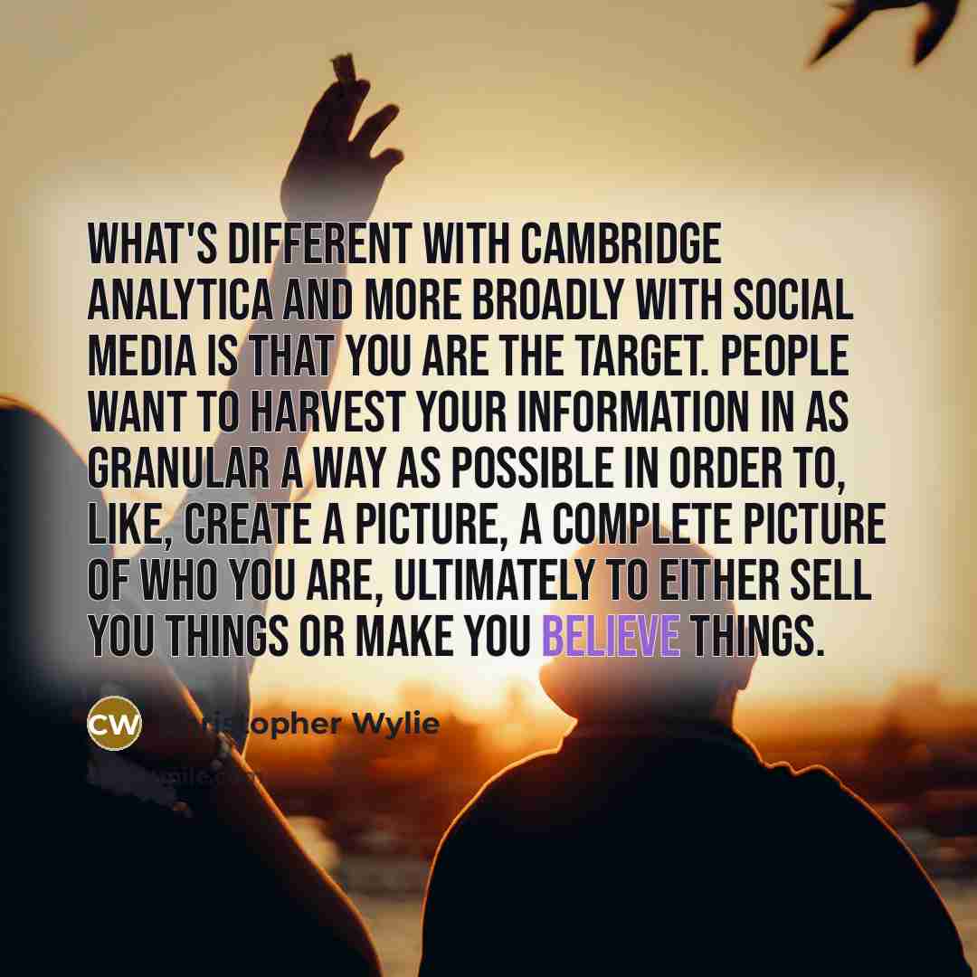 “What's different with Cambridge Analytica and more broadly with social media is that you are the target. People want to harvest your information in as granular a way as possible in order to, like, create a picture, a complete picture of who you are, ultimately to either sell you things or make you…” quote by Christopher Wylie