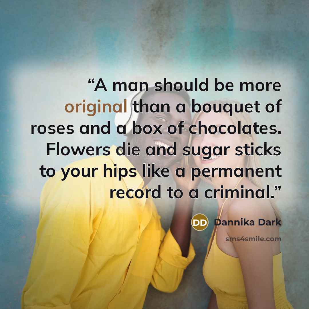 “A man should be more original than a bouquet of roses and a box of chocolates. Flowers die and sugar sticks to your hips like a permanent record to a criminal.” quote by Dannika Dark