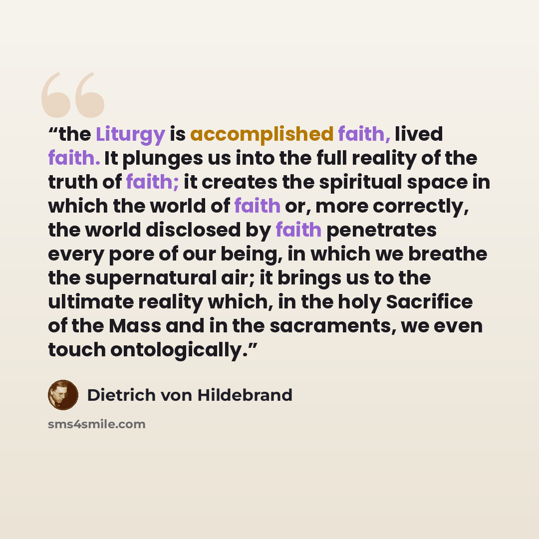 “the Liturgy is accomplished faith, lived faith. It plunges us into the full reality of the truth of faith; it creates the spiritual space in which the world of faith or, more correctly, the world disclosed by faith penetrates every pore of our being, in which we breathe the supernatural air; it…” quote by Dietrich von Hildebrand