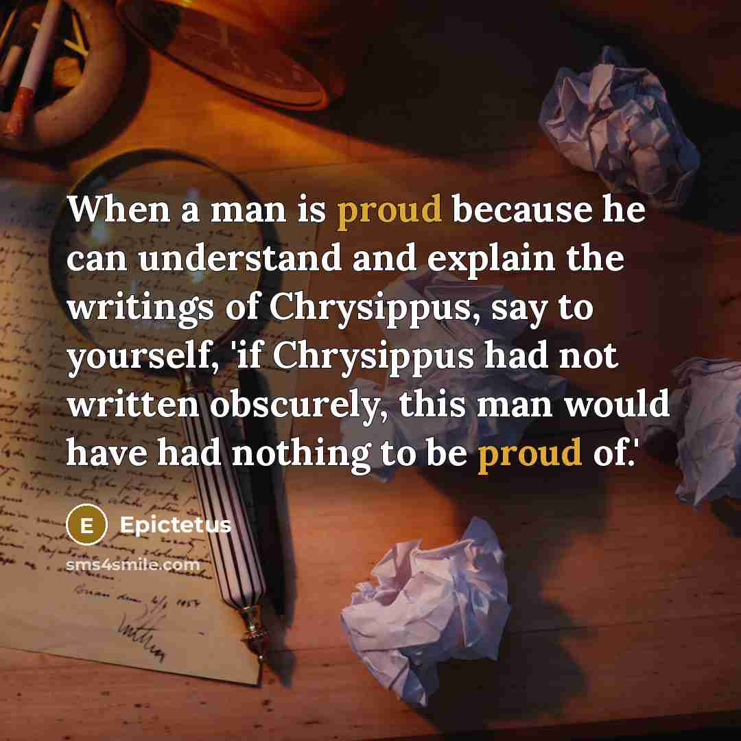 “When a man is proud because he can understand and explain the writings of Chrysippus, say to yourself, 'if Chrysippus had not written obscurely, this man would have had nothing to be proud of.'” quote by Epictetus